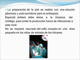  La preparación de la piel se realiza con una solución
jabonosa y yodo-povidona para la antisepsia.
Especial énfasis debe darse a la limpieza del
ombligo, para evitar la producción futura de infecciones a
este nivel.
No se requiere rasurado del vello, excepto en una área
pequeña en los sitios de entrada de los trócares.
 
