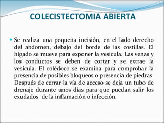 COLECISTECTOMIA ABIERTA
 Se realiza una pequeña incisión, en el lado derecho
del abdomen, debajo del borde de las costillas. El
hígado se mueve para exponer la vesícula. Las venas y
los conductos se deben de cortar y se extrae la
vesícula. El colédoco se examina para comprobar la
presencia de posibles bloqueos o presencia de piedras.
Después de cerrar la vía de acceso se deja un tubo de
drenaje durante unos días para que puedan salir los
exudados de la inflamación o infección.
 