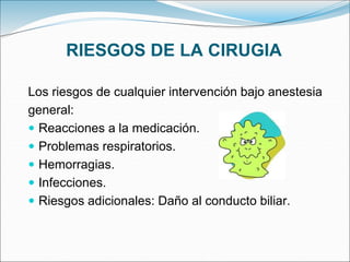 RIESGOS DE LA CIRUGIA
Los riesgos de cualquier intervención bajo anestesia
general:
 Reacciones a la medicación.
 Problemas respiratorios.
 Hemorragias.
 Infecciones.
 Riesgos adicionales: Daño al conducto biliar.
 