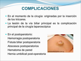 COMPLICACIONES
 En el momento de la cirugía: originadas por la inserción
de los trócares.
 La lesión de la vía biliar principal es la complicación
principal de la cirugía laparoscópica
 En el postoperatorio:
Hemorragia postoperatoria
Fístula biliar postoperatoria
Abscesos postoperatorios
Hematoma de pared
Hernia umbilical post-operatoria
 