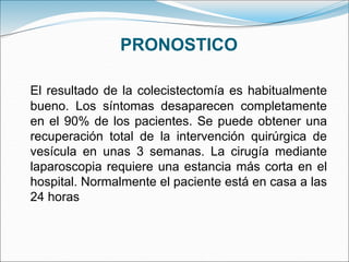 PRONOSTICO
El resultado de la colecistectomía es habitualmente
bueno. Los síntomas desaparecen completamente
en el 90% de los pacientes. Se puede obtener una
recuperación total de la intervención quirúrgica de
vesícula en unas 3 semanas. La cirugía mediante
laparoscopia requiere una estancia más corta en el
hospital. Normalmente el paciente está en casa a las
24 horas
 