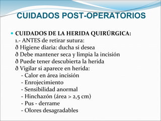 CUIDADOS POST-OPERATORIOS
 CUIDADOS DE LA HERIDA QUIRÚRGICA:
1.- ANTES de retirar sutura:
ð Higiene diaria: ducha si desea
ð Debe mantener seca y limpia la incisión
ð Puede tener descubierta la herida
ð Vigilar si aparece en herida:
- Calor en área incisión
- Enrojecimiento
- Sensibilidad anormal
- Hinchazón (área > 2,5 cm)
- Pus - derrame
- Olores desagradables
 