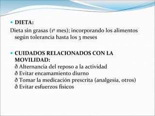  DIETA:
Dieta sin grasas (1º mes); incorporando los alimentos
según tolerancia hasta los 3 meses
 CUIDADOS RELACIONADOS CON LA
MOVILIDAD:
ð Alternancia del reposo a la actividad
ð Evitar encamamiento diurno
ð Tomar la medicación prescrita (analgesia, otros)
ð Evitar esfuerzos físicos
 
