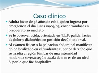 Caso clínico
 Adulta joven de 36 años de edad, quien ingresa por
emergencia el día lunes 10/09/07, encontrándose en
preoperatorio mediato.
 Se le observa lucida, orientada en T.L.P, pálida, facies
de dolor y diaforética en posición decúbito dorsal.
 Al examen físico: A la palpación abdominal manifiesta
dolor localizado en el cuadrante superior derecho que
se irradia a región lumbar de una intensidad
moderada severa; según escala de 0 10 es de un nivel
8, por lo que fue hospitaliza.
 