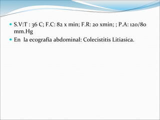  S.V:T : 36 C; F.C: 82 x min; F.R: 20 xmin; ; P.A: 120/80
mm.Hg
 En la ecografía abdominal: Colecistitis Litiasica.
 