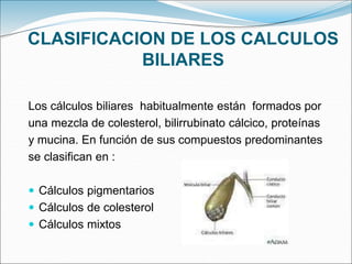CLASIFICACION DE LOS CALCULOS
BILIARES
Los cálculos biliares habitualmente están formados por
una mezcla de colesterol, bilirrubinato cálcico, proteínas
y mucina. En función de sus compuestos predominantes
se clasifican en :
 Cálculos pigmentarios
 Cálculos de colesterol
 Cálculos mixtos
 