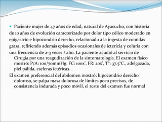  Paciente mujer de 47 años de edad, natural de Ayacucho, con historia
de 10 años de evolución caracterizado por dolor tipo cólico moderado en
epigastrio e hipocondrio derecho, relacionado a la ingesta de comidas
grasa, refiriendo además episodios ocasionales de ictericia y coluria con
una frecuencia de 2-3 veces / año. La paciente acudió al servicio de
Cirugía por una reagudización de la sintomatología. El examen físico
mostró: P/A: 100/70mmHg. FC: 100x’, FR: 20x’, T°: 37.5°C., adelgazada,
piel pálida, escleras ictéricas.
El examen preferencial del abdomen mostró: hipocondrio derecho
doloroso, se palpa masa dolorosa de límites poco precisos, de
consistencia indurada y poco móvil, el resto del examen fue normal
 