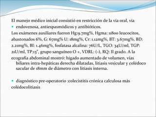 El manejo médico inicial consistió en restricción de la vía oral, vía
 endovenosa, antiespasmódicos y antibióticos.
Los exámenes auxiliares fueron Hg:9.7mg%, Hgma: 11800 leucocitos,
abastonados 6%, G: 67mg% U: 18mg%, Cr: 1.12mg%, BT: 3.67mg%, BD:
2.21mg%, BI: 1.46mg%, fosfatasa alcalina: 76U/L, TGO: 34U/ml, TGP:
21U/ml, TP:13”, grupo sanguíneo O +, VDRL: (-), RQ: II grado. A la
ecografía abdominal mostró: hígado aumentado de volumen, vías
biliares intra-hepáticas derecha dilatadas, litiasis vesicular y colédoco
sacular de 18mm de diámetro con litiasis interna.
 diagnóstico pre-operatorio :colecistitis crónica calculosa más
colédocolitiasis
 