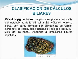 CLASIFICACION DE CÁLCULOS
BILIARES
Cálculos pigmentarios: se producen por una anomalía
del metabolismo de la bilirrubina. Son cálculos negros u
ocres, son duros formado por bilirrubinato de Calcio,
carbonato de calcio, sales cálcicas de ácidos grasos. 10-
25% de los casos. Asociado a infecciones biliares
repetidas.
 