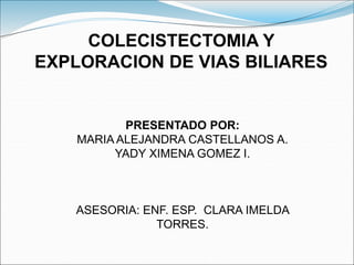 COLECISTECTOMIA Y
EXPLORACION DE VIAS BILIARES
PRESENTADO POR:
MARIA ALEJANDRA CASTELLANOS A.
YADY XIMENA GOMEZ I.
ASESORIA: ENF. ESP. CLARA IMELDA
TORRES.
 