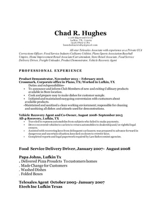 Chad R. Hughes1 1 08 Edgew ood Circle
Lu fkin, TX, 7 5 9 04
(9 3 6 )-89 9 -2 1 82
boondocksaints84 @gm ail.com
All-star Telesales Associate with experience as a Private CCA
Corrections Officer; Food Service Industry Cullianry Utilitist, Plano SportsAssociation Baseball
Umpire, Home Improvement Retail Associate/Cart attendant, Store Retail Associate, Food Service
Delivery Driver, Freight Unloader,Product Demonstrator, Vehicle Recovery Agent
P RO F E S S I O N A L E XP E RI E N C E
Product Demonstrator, November 2015 – February 2016
Crossmark, Corporate office in Plano, TX; Worked in Lufkin, TX
Duties and reJsponsibilities-
• To announce and inform Club Members of new and exiting Cullinary products
available in Store location.
• Cook and prepare easy to make dishes for customer sample.
• Initiated and maintained easygoing converstaion with custumors about
available products.
•Maintained and sanitized a clean working enviornment; responsible for cleaning
and sanitizing all dishes and utinsels used for demonstrations.
Vehicle Recovery Agent and Co-Owner, August 2008- September 2015
All-4-Recovery, Lufkin, TX
• Traveled to reposess automobiles from subjects who failed to make payments.
• Drove recovered vehicles to carlots to return automobiles to dealershipand/or rightful legal
owners.
• Assisted with recovering keys from delinquent carleasers;was prepared to advance forward in
dangerous and uncertain situation;knocked on doors to retreive keys.
• Completed reports and legal paperwork required by Law Enforcement agencies.
Food Service Delivery Driver,January 2007- August 2008
Papa Johns, Lufkin Tx
. Delivered Pizza Proudcts Tocustomershomes
. MadeChangefor Customers
. Washed Dishes
. Folded Boxes
Telesales Agent October 2005- January 2007
Etech Inc Lufkin Texas
 