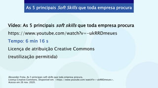As 5 principais Soft Skills que toda empresa procura
Vídeo: As 5 principais soft skills que toda empresa procura
https://www.youtube.com/watch?v=-ukRRDmeues
Tempo: 6 min 16 s
Licença de atribuição Creative Commons
(reutilização permitida)
Alexander Frota. As 5 principais soft skills que toda empresa procura.
Licença Creative Commons. Disponível em: <https://www.youtube.com/watch?v=-ukRRDmeues>.
Acesso em 26 nov. 2020.
 