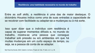 Resiliência: uma habilidade necessária no mundo do trabalho
Entre as soft skills, a resiliência é uma das de maior destaque. O
dicionário Houaiss indica como uma de suas entradas a capacidade de
se recobrar com facilidade ou adaptar-se a mudanças ou à má sorte.
São Paulo faz Escola, 2020. Caderno do Aluno, Projeto de Vida, 3ª série, vol. 4, p. 36.
Isso quer dizer que o indivíduo com resiliência é
capaz de superar momentos difíceis e, no mundo do
trabalho, mostra-se uma pessoa que consegue
trabalhar sob pressão ou em ambientes em que há
muitas mudanças em um curto espaço de tempo, ou
seja, se a pessoa dá conta de se adaptar.
 