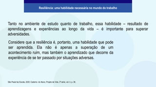 Tanto no ambiente de estudo quanto de trabalho, essa habilidade – resultado de
aprendizagens e experiências ao longo da vida – é importante para superar
adversidades.
São Paulo faz Escola, 2020. Caderno do Aluno, Projeto de Vida, 3ª série, vol. 4, p. 36.
Resiliência: uma habilidade necessária no mundo do trabalho
Considere que a resiliência é, portanto, uma habilidade que pode
ser aprendida. Ela não é apenas a superação de um
acontecimento ruim, mas também o aprendizado que decorre da
experiência de se ter passado por situações adversas.
 