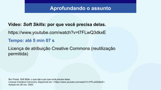 Aprofundando o assunto
Vídeo: Soft Skills: por que você precisa delas.
https://www.youtube.com/watch?v=l7FLwQ3dkxE
Tempo: até 5 min 07 s
Licença de atribuição Creative Commons (reutilização
permitida)
Bru Fioreti. Soft Skills: o que são e por que você precisa delas.
Licença Crerative Commons. Disponível em: <https://www.youtube.com/watch?v=l7FLwQ3dkxE>.
Acesso em 26 nov. 2020.
 