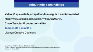 Adquirindo bons hábitos
©unsplash
Vídeo: O que está te atrapalhando a seguir o caminho certo?
https://www.youtube.com/watch?v=69cJ9QHZRjA
Chá e Terapia: O poder do Hábito
Tempo: até 3 min 05 s
Licença Creative Coomons
Igreja Unasp-EC. Chá e Terapia. O Poder do Hábito.
Licença Creative Commons. Disponível em: <https://www.youtube.com/watch?v=69cJ9QHZRjA>.
Acesso em 26 nov. 2020.
 