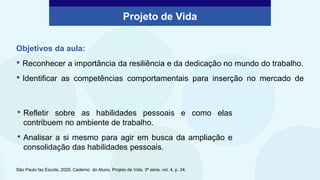 Objetivos da aula:
• Reconhecer a importância da resiliência e da dedicação no mundo do trabalho.
• Identificar as competências comportamentais para inserção no mercado de
Projeto de Vida
São Paulo faz Escola, 2020. Caderno do Aluno, Projeto de Vida, 3ª série, vol. 4, p. 34.
• Refletir sobre as habilidades pessoais e como elas
contribuem no ambiente de trabalho.
• Analisar a si mesmo para agir em busca da ampliação e
consolidação das habilidades pessoais.
 