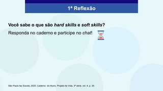 1ª Reflexão
Você sabe o que são hard skills e soft skills?
Responda no caderno e participe no chat!
São Paulo faz Escola, 2020. Caderno do Aluno, Projeto de Vida, 3ª série, vol. 4, p. 35.
 