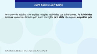 No mundo do trabalho, são exigidas múltiplas habilidades dos trabalhadores. As habilidades
técnicas, conhecidas também pelo termo em inglês hard skills, são aquelas adquiridas pela
São Paulo faz Escola, 2020. Caderno do Aluno, Projeto de Vida, 3ª série, vol. 4, p. 35.
Hard Skills e Soft Skills
 