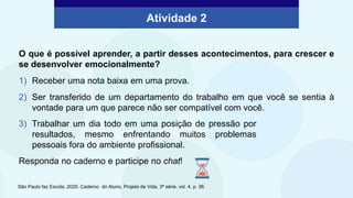 Atividade 2
O que é possível aprender, a partir desses acontecimentos, para crescer e
se desenvolver emocionalmente?
1) Receber uma nota baixa em uma prova.
2) Ser transferido de um departamento do trabalho em que você se sentia à
vontade para um que parece não ser compatível com você.
São Paulo faz Escola, 2020. Caderno do Aluno, Projeto de Vida, 3ª série, vol. 4, p. 36.
3) Trabalhar um dia todo em uma posição de pressão por
resultados, mesmo enfrentando muitos problemas
pessoais fora do ambiente profissional.
Responda no caderno e participe no chat!
 