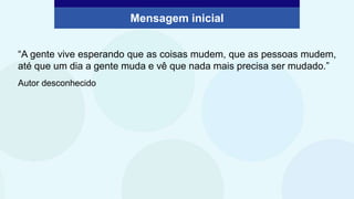 Mensagem inicial
“A gente vive esperando que as coisas mudem, que as pessoas mudem,
até que um dia a gente muda e vê que nada mais precisa ser mudado.”
Autor desconhecido
 
