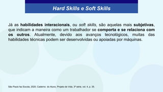 Hard Skills e Soft Skills
Já as habilidades interacionais, ou soft skills, são aquelas mais subjetivas,
que indicam a maneira como um trabalhador se comporta e se relaciona com
os outros. Atualmente, devido aos avanços tecnológicos, muitas das
habilidades técnicas podem ser desenvolvidas ou apoiadas por máquinas.
São Paulo faz Escola, 2020. Caderno do Aluno, Projeto de Vida, 3ª série, vol. 4, p. 35.
 