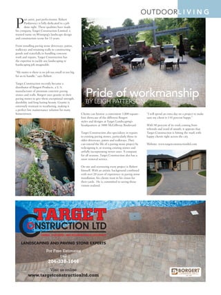 Spring 2015 | STYLE MANITOBA | 55
outdoorl i v i n g
P
art artist, part perfectionist, Robert
Pankiewicz is fully dedicated to a job
done right. These qualities have made
his company, Target Construction Limited, a
trusted name on Winnipeg’s landscape design
and construction scene for 13 years.
From installing paving stone driveways, patios,
walkways and retaining walls to constructing
ponds and waterfalls to handling concrete
work and repairs, Target Construction has
the expertise to tackle any landscaping or
hardscaping job imaginable.
“My motto is there is no job too small or too big
for us to handle,” says Robert.
Target Construction recently became a
distributor of Borgert Products, a U.S.
manufacturer of premium concrete paving
stones and walls. Borgert uses granite in their
paving stones to give them exceptional strength,
durability and long lasting beauty. Granite is
extremely resistant to weathering, making it
a perfect low maintenance solution for many
homeowners. Clients can browse a convenient 3,000-square-
foot showcase of the different Borgert
styles and designs at Target Landscaping’s
headquarters at 3000 McGillivray Boulevard.
Target Construction also specializes in repairs
to existing paving stones, particularly those in
older driveways, patios and walkways. They
can extend the life of a paving stone project by
redesigning it, or reusing existing stones and
artfully incorporating newer ones. A company
for all seasons, Target Construction also has a
snow removal service.
On site and overseeing every project is Robert
himself. With an artistic background combined
with over 20 years of experience in paving stone
installation, his clients trust in his vision for
their yards. He is committed to seeing those
visions realized.
“I will spend an extra day on a project to make
sure my client is 110 percent happy.”
With 90 percent of its work coming from
referrals and word of mouth, it appears that
Target Construction is hitting the mark with
happy clients right across the city.
Website: www.targetconstructionltd.com
LANDSCAPING AND PAVING STONE EXPERTS
For Free Estimates
call
204-338-1046
Visit us online
www.targetconstructionltd.com
Pride of workmanship
By Leigh Patterson
 