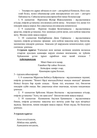 - Эльвира өте дұрыс айтасың өз салт - дәстүрімізді білмесек, бізге сын.
олай болса, келесі ойыншылар үшін жасырылатын сөз салт - дәстүрге
байланысты. Сайысқа қатысушылармызбентаныс болыңыздар
1. 8- сыныптан Нургазина Жупар Жаксылыковна - жұлдызнамасы
егіздер, өмірлік ұстанымы: ата-ананың үмітін ақтау. Ағылшын тілі, қазақ тілі
пәндерін жақсы көреді. Бос уақытында ата-анасына көмектеседі.
2. 9 -сыныптан Нуритан Альфия Болатханқызы - жұлдызнамасы
арыстан, өмірлік ұстанымы: Ата- анамның үмітін ақтап, алға қойған мақсатқа
жету. Физика пәнін жақсы көреді.
3. 10 -сыныптан Камбарбекова Дина Серікқызы - жұлдызнамасы
тауешкі, өмірлік ұстанымы: әрқашан алға қойған мақсатқа жету. Биология,
математика пәндерін ұнатады. Анасына үй шаруасына көмектескенді, сурет
салғанды ұнатады.
2-турдың сұрағы: Ұзатылып келе жатқан келіншек көшінің жолында
отырған ауылдың адамдары керуен атының ноқтасынан, не түйенің
бұйдасынан ұстап тұрып сұрайтын кәде қалай аталады ?
түйемұрындық
Мәңгі бақи есте қалар,
Ғажайып бір сайыс болсын.
Білімдірек шәкірт озар,
Қиынырақ сұрақ болсын.
3 - турдыңсайыскерлері:
1. 8 -сыныптан Муратова Бибигул Қайратқызы - жұлдызнамасы тауешкі,
өмірлік ұстанымы: "Білекті бірді жығады,білімді мыңды жығады" әрқашан
білімді болуға бар күшін салады. Қазақ тілі, ағылшын тілі, биология
пәндерін сүйіп оқиды. Бос уақытында кітап оқығанды, музыка тыңдағанды
ұнатады.
2. 9 -сыныптан Ерболова Айдана Әсетқызы - жұлдызнамасы егіздер,
өмірлік ұстанымы:"Алға, тек қана алға" Биология пәнін жақсы көреді.
3. 10 -сыныптан Каликенова Аяулым Ержанқызы - жұлдызнамасы
бикеш, өмірлік ұстанымы: мақсатқа қол жеткізу үшін бар күш жігерімді
жұмсау. Биология, химия пәндерін жақсы көреді. Кітап оқуды, би билегенді
ұнатады.
3-турдың сұрағы:
Асыл сөздііздесең,
Абайды оқы, ерінбе,
Адамдықты көздесең,
 
