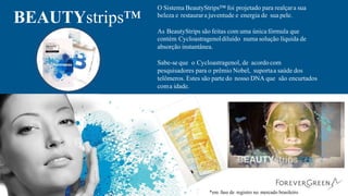 O Sistema BeautyStrips™ foi projetado para realçara sua
beleza e restaurara juventude e energia de sua pele.
BEAUTYstrips™
As BeautyStrips são feitas com uma única fórmula que
contém Cycloastragenoldiluído numa solução líquida de
absorção instantânea.
Sabe-se que o Cycloastragenol, de acordo com
pesquisadores para o prêmio Nobel, suportaa saúde dos
telômeros. Estes são parte do nosso DNA que são encurtados
coma idade.
*em fase de registro no mercado brasileiro
 