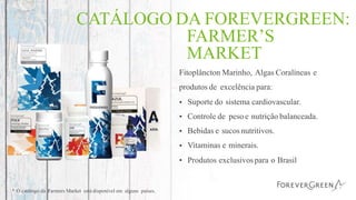 CATÁLOGO DA FOREVERGREEN:
FARMER’S
MARKET
Fitoplâncton Marinho, Algas Coralíneas e
produtos de excelência para:
•
•
•
•
•
Suporte do sistema cardiovascular.
Controle de peso e nutrição balanceada.
Bebidas e sucos nutritivos.
Vitaminas e minerais.
Produtos exclusivospara o Brasil
* O catálogo da Farmers Market está disponível em alguns países.
 