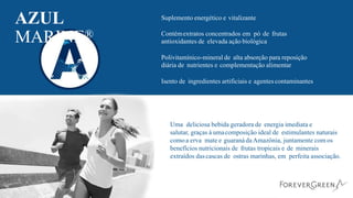 AZUL
MARINE®
Suplemento energético e vitalizante
Contémextratos concentrados em pó de frutas
antioxidantes de elevada ação biológica
Polivitamínico-mineral de alta absorção para reposição
diária de nutrientes e complementação alimentar
Isento de ingredientes artificiais e agentes contaminantes
Uma deliciosa bebida geradora de energia imediata e
salutar, graças à umacomposição ideal de estimulantes naturais
comoa erva mate e guaranádaAmazônia, juntamente com os
benefícios nutricionais de frutas tropicais e de minerais
extraídos dascascas de ostras marinhas, em perfeita associação.
 