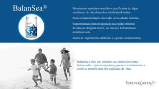 BalanSea® Biominerais marinhos extraídos e purificados de algas
coralíneas, de alta absorção e biodisponibilidade
Paraa complementação diária das necessidades minerais
Suplementação para recuperaçãodas perdas minerais
devidas ao desgaste diário, ao stress e àalimentação
desbalanceada
Isento de ingredientes artificiais e agentes contaminantes
BalanSea é rico em mineraisnas proporções certas –
balanceadas – para o organismogerenciar corretamente e
assim se permitiruma boa qualidade de vida
 