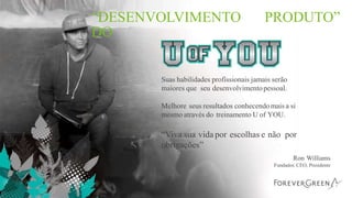 “DESENVOLVIMENTO
DO
PRODUTO”
Suas habilidades profissionais jamais serão
maiores que seu desenvolvimentopessoal.
Melhore seus resultados conhecendomais a si
mesmo através do treinamento U of YOU.
“Viva sua vida por escolhas e não por
obrigações”
Ron Williams
Fundador, CEO, Presidente
 
