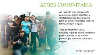 AÇÕES COMUNITÁRIA
Ao invés de uma únicadoação
corporativa, nossos membros e
simpatizantes são encorajadosa
retribuir à sua comunidadecom seu
tempo,esforços e ações.
Você pode ser parte disso.
Encontre o que te inspiraa criar sua
própriapostura ou se junte às
posturasque tomamos como uma
empresa.
 