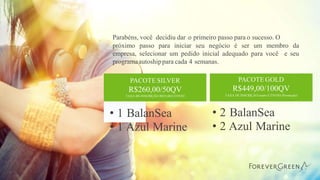 Parabéns, você decidiu dar o primeiro passo para o sucesso. O
próximo passo para iniciar seu negócio é ser um membro da
empresa, selecionar um pedido inicial adequado para você e seu
programaautoshippara cada 4 semanas.
• 2 BalanSea
• 2 Azul Marine
• 1 BalanSea
• 1 Azul Marine
PACOTE SILVER
R$260,00/50QV
TAXA DE INSCRIÇÃO R$35,00 E ENVIO
PACOTE GOLD
R$449,00/100QV
TAXA DE INSCRIÇÃO isento E ENVIO (Promoção)
 