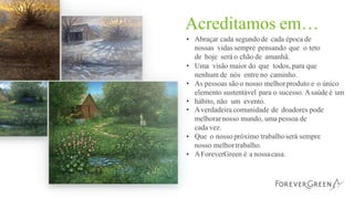 Acreditamos em…
• Abraçar cada segundode cada época de
nossas vidas sempre pensando que o teto
de hoje será o chão de amanhã.
Uma visão maior do que todos, para que
nenhum de nós entre no caminho.
As pessoas sãoo nosso melhorproduto e o único
elemento sustentável para o sucesso. Asaúde é um
hábito, não um evento.
Averdadeira comunidade de doadores pode
melhorarnosso mundo, uma pessoa de
cada vez.
Que o nosso próximo trabalhoserá sempre
nosso melhortrabalho.
AForeverGreen é a nossacasa.
•
•
•
•
•
•
 