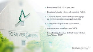 • Fundada em Utah, EUA, em 2003.
• Listada na bolsa de valoressob o símbolo FVRG.
• AForeverGreen é administrada por uma equipe
de profissionais apaixonados pela indústria.
• Alcançando 212 países em todo o mundo.
• Apenas no ano passado cresceu 340%.
• Considerada pelo estado de Utah como "Best of
StateWinner 2015”
 