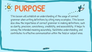 This lesson will establish an understanding of the usage of correct
grammar when writing definitions by citing many examples. This lesson
also show the importance of correct grammar in making definitions, such
as clarity, precision, consistency, credibility, and accessibility. It helps to
convey the intended meaning accurately, facilitates understanding, and
contributes to effective communication within the field or subject area.
PURPOSE
 