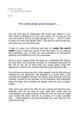 WORD OF GOD 
... through Bertha Dudde 
6556 
The world poses great dangers .... 
You will still have to experience the world very bitterly if you 
don’t learn to despise it of your own accord, for as long as you 
love the world it will be of great danger to you .... And if I want 
to save you from this danger then I will have to ensure that you 
will loose your love for the world. 
I have to cause you suffering and pain by using the world 
itself so as to make you aware of the fact that it is not helping 
but controlling you, so that you will experience its dominance 
painfully and withdraw from it by yourselves. 
Much is yet to happen that will make you understand My Words, 
for that which you presently consider an increased enjoyment of 
life will so get out of hand that you would gladly forgo the 
pleasures in order to be relieved from the great physical risks .... 
You will have no more security, since people’s lust for life who are 
enslaved by My adversary will escalate to a point that it will 
override all thoughtful concern for others, that everyone will only 
consider himself at the expense of his neighbour and frequently 
place the latter into a position of danger which he can no longer 
evade. 
That which you strive for with all your senses will become your 
downfall. And for as long as you make this world and its 
commodities your sole purpose of life you will not want to loose 
your mortal life either and try to prolong it in every possible 
way .... Nevertheless it will still encumber you such that you will 
yearn for an end .... 
 