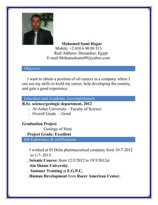 Mohamed Sami Hagar
Mobile: +2 010 6 90 89 513
Real Address: Damanhur, Egypt
E-mail:Mohamedsami89@yahoo.com
Objective
I want to obtain a position of oil careers in a company where I
can use my skills to build my career, help developing the country,
and gain a good experience.
Education and Academic Accomplishment
B.Sc. science/geologic department, 2012
. Al-Azhar University – Faculty of Science
. Overall Grade : Good
Graduation Project
Geology of Sinai
Project Grade: Excellent
Job Experience & certifications
I worked at El Delta pharmaceutical company from 10-7-2012
to 1-7- 2013.
. Seismic Course: from 12/3/2012 to 19/3/2012at
Ain Shams University.
. Summer Training at E.G.P.C.
. Human Development from Racer American Center.
 