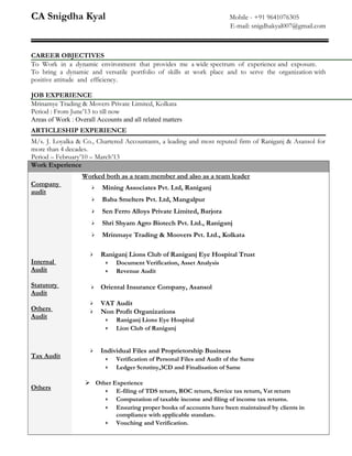 CA Snigdha Kyal Mobile - +91 9641076305
E-mail: snigdhakyal007@gmail.com
CAREER OBJECTIVES
To Work in a dynamic environment that provides me a wide spectrum of experience and exposure.
To bring a dynamic and versatile portfolio of skills at work place and to serve the organization with
positive attitude and efficiency.
JOB EXPERIENCE
Mrinamye Trading & Movers Private Limited, Kolkata
Period : From June’13 to till now
Areas of Work : Overall Accounts and all related matters
ARTICLESHIP EXPERIENCE
M/s. J. Loyalka & Co., Chartered Accountants, a leading and most reputed firm of Raniganj & Asansol for
more than 4 decades.
Period – February’10 – March’13
Work Experience
Company
audit
Internal
Audit
Statutory
Audit
Others
Audit
Tax Audit
Others
Worked both as a team member and also as a team leader
 Mining Associates Pvt. Ltd, Raniganj
 Baba Smelters Pvt. Ltd, Mangalpur
 Sen Ferro Alloys Private Limited, Barjora
 Shri Shyam Agro Biotech Pvt. Ltd., Raniganj
 Mrinmaye Trading & Moovers Pvt. Ltd., Kolkata
 Raniganj Lions Club of Raniganj Eye Hospital Trust
•• Document Verification, Asset Analysis
•• Revenue Audit
 Oriental Insurance Company, Asansol
 VAT Audit
 Non Profit Organizations
•• Raniganj Lions Eye Hospital
•• Lion Club of Raniganj
 Individual Files and Proprietorship Business
•• Verification of Personal Files and Audit of the Same
•• Ledger Scrutiny,3CD and Finalisation of Same
 Other Experience
•• E-filing of TDS return, ROC return, Service tax return, Vat return
•• Computation of taxable income and filing of income tax returns.
•• Ensuring proper books of accounts have been maintained by clients in
compliance with applicable standars.
•• Vouching and Verification.
 