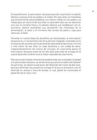 Estimulación Temprana



                                                                                         11
Emocionalmente, la estimulación temprana permite incrementar la relación
afectiva y positiva entre los padres y el niña(o). Por esta razón, es importante
que el personal de salud establezca una relación cálida con los padres y el
niña(o) para así transmitirles que éste no aprenderá sólo con los ejercicios
sino con el contacto físico y la relación afectiva que establezcan con él;
asimismo, deberá recordarles que aprovechen los momentos de la
alimentación, el baño y el momento del cambio de pañal y ropa para
estimular al bebé.

Tomando en cuenta todos los beneficios ya mencionados, la estimulación
temprana es un componente más de la atención integrada, entendida como
el conjunto de acciones que el personal de salud debe proporcionar a la niña
o niño menor de dos años, en cada asistencia a una unidad de salud,
independientemente del motivo de consulta. Es importante aplicar la
estimulación temprana antes de los dos años pues ésta es la etapa en la
cual el desarrollo cerebral tiene la mayor velocidad de crecimiento.

Para que la estimulación temprana se pueda brindar con la cantidad, la calidad
y la oportunidad necesaria, es conveniente que previo a la definición del plan
de ejercicios, se realice la evaluación del desarrollo del menor de dos años,
para que dicho plan sea acorde con la etapa en la que se encuentre y así no
estimular en exceso o fuera de tiempo, lo cual, podría ser nocivo para el
desarrollo de la niña o niño.
 