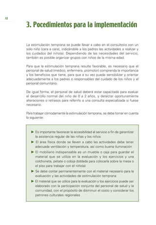12

     3. Pocedimientos para la implementación

     La estimulación temprana se puede llevar a cabo en el consultorio con un
     solo niño (cara a cara), indicándole a los padres las actividades a realizar y
     los cuidados del niño(a). Dependiendo de las necesidades del servicio,
     también es posible organizar grupos con niños de la misma edad.

     Para que la estimulación temprana resulte favorable, es necesario que el
     personal de salud (médico, enfermera, promotor) comprenda la importancia
     y los beneficios que tiene, para que a su vez pueda sensibilizar y orientar
     adecuadamente a los padres o responsables del cuidado de los niños y al
     personal comunitario.

     De igual forma, el personal de salud deberá estar capacitado para evaluar
     el desarrollo normal del niño de 0 a 2 años, y detectar oportunamente
     alteraciones o retrasos para referirlo a una consulta especializada si fuese
     necesario.

     Para trabajar cómodamente la estimulación temprana, se debe tomar en cuenta
     lo siguiente:



           Es importante favorecer la accesibilidad al servicio a fin de garantizar
           la asistencia regular de las niñas y los niños
           El área física donde se lleven a cabo las actividades debe tener
           adecuada ventilación y temperatura, así como buena iluminación
           El mobiliario indispensable es un mueble o caja para guardar el
           material que se utiliza en la evaluación y los ejercicios y una
           colchoneta, petate o cobija doblada para colocarla sobre la mesa o
           el piso para trabajar con el niño(a)
           Se debe contar permanentemente con el material necesario para la
           evaluación y las actividades de estimulación temprana
           El material que se utilice para la evaluación y los ejercicios puede ser
           elaborado con la participación conjunta del personal de salud y la
           comunidad, con el propósito de disminuir el costo y considerar los
           patrones culturales regionales
 