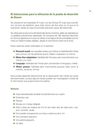 Estimulación Temprana



                                                                                           41
B) Instrucciones para la utilización de la prueba de desarrollo
de Denver
Se utilizará en los hospitales SÍ mujer y en las clínicas SÍ mujer que cuentan
con servicio de pediatría, para todo menor de dos años en el que en la
evaluación rápida se haya encontrado alteración grave del desarrollo.

Se utiliza para el escrutinio del desarrollo de los menores, debe ser aplicada por
un pediatra previamente capacitado. Se compone de 105 reactivos descritos
en forma progresiva en lo que se refiere a los logros de las actividades por los
niños en determinadas edades, desde el nacimiento hasta los 6 años.

Estos reactivos están ordenados en 4 sectores:

      Personal social: son aquellas tareas que indican la habilidad del niño(a)
      para convivir con las personas que lo rodean y bastarse a sí mismo
      Motor fino-adaptativo: habilidad del niño para usar conjuntamente sus
      manos y su vista
      Lenguaje: habilidad del niño(a) para comprender el lenguaje y hablar
      Motor grueso: habilidad para movimientos gruesos tales como la
      marcha, sentarse, brincar


Esta prueba depende básicamente de la observación del niño(a) por parte
del examinador, aunque algunas tareas pueden ser investigadas a través de
la información que proporcionen los padres.


Material

      Hoja estandarizada dividida horizontalmente en cuatro
      Estambre rojo
      Pasitas
      Sonaja con mango delgado
      Ocho cubos de madera de 2.5 cm por lado; dos de cada color: rojo,
      azul, amarillo, verde
      Una botella transparente con boca o abertura de 2 cm
      Una campana pequeña
      Una pelota pequeña
      Un lápiz
 