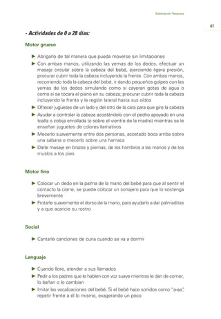 Estimulación Temprana



                                                                                       47
- Actividades de 0 a 28 días:

Motor grueso

     Abrigarlo de tal manera que pueda moverse sin limitaciones
     Con ambas manos, utilizando las yemas de los dedos, efectuar un
     masaje circular sobre la cabeza del bebé, ejerciendo ligera presión,
     procurar cubrir toda la cabeza incluyendo la frente. Con ambas manos,
     recorriendo toda la cabeza del bebé, ir dando pequeños golpes con las
     yemas de los dedos simulando como si cayeran gotas de agua o
     como si se tocara el piano en su cabeza; procurar cubrir toda la cabeza
     incluyendo la frente y la región lateral hasta sus oídos
     Ofrecer juguetes de un lado y del otro de la cara para que gire la cabeza
     Ayudar a controlar la cabeza acostándolo con el pecho apoyado en una
     toalla o cobija enrollada (o sobre el vientre de la madre) mientras se le
     enseñan juguetes de colores llamativos
     Mecerlo suavemente entre dos personas, acostado boca arriba sobre
     una sábana o mecerlo sobre una hamaca
     Darle masaje en brazos y piernas, de los hombros a las manos y de los
     muslos a los pies


Motor fino

     Colocar un dedo en la palma de la mano del bebé para que al sentir el
     contacto la cierre, se puede colocar un sonajero para que lo sostenga
     brevemente
     Frotarle suavemente el dorso de la mano, para ayudarlo a dar palmaditas
     y a que acaricie su rostro


Social

     Cantarle canciones de cuna cuando se va a dormir


Lenguaje

     Cuando llore, atender a sus llamados
     Pedir a los padres que le hablen con voz suave mientras le dan de comer,
     lo bañan o lo cambian
     Imitar las vocalizaciones del bebé. Si el bebé hace sonidos como “a-aa”
                                                                           ,
     repetir frente a él lo mismo, exagerando un poco
 