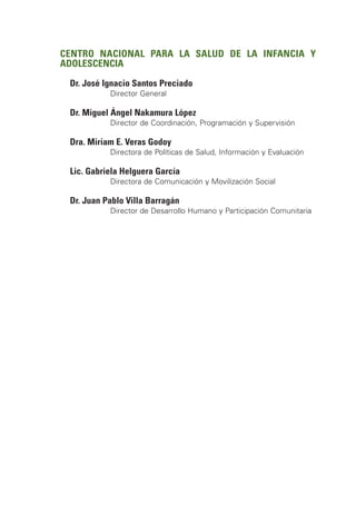 CENTRO NACIONAL PARA LA SALUD DE LA INFANCIA Y
ADOLESCENCIA

 Dr. José Ignacio Santos Preciado
           Director General

 Dr. Miguel Ángel Nakamura López
           Director de Coordinación, Programación y Supervisión

 Dra. Miriam E. Veras Godoy
           Directora de Políticas de Salud, Información y Evaluación

 Lic. Gabriela Helguera García
           Directora de Comunicación y Movilización Social

 Dr. Juan Pablo Villa Barragán
           Director de Desarrollo Humano y Participación Comunitaria
 