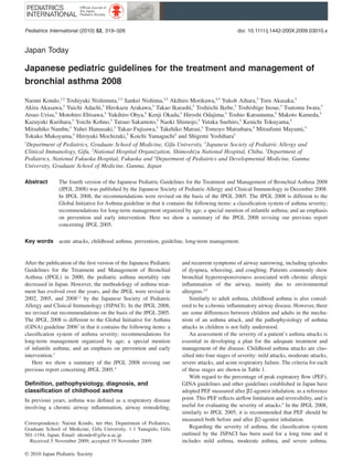 Pediatrics International (2010) 52, 319–326                                                     doi: 10.1111/j.1442-200X.2009.03010.x


Japan Today         ped_3010   319..326




Japanese pediatric guidelines for the treatment and management of
bronchial asthma 2008

Naomi Kondo,1,5 Toshiyuki Nishimuta,2,5 Sankei Nishima,3,5 Akihiro Morikawa,4,5 Yukoh Aihara,5 Toru Akasaka,5
Akira Akasawa,5 Yuichi Adachi,5 Hirokazu Arakawa,5 Takao Ikarashi,5 Toshiichi Ikebe,5 Toshishige Inoue,5 Tsutomu Iwata,5
Atsuo Urisu,5 Motohiro Ebisawa,5 Yukihiro Ohya,5 Kenji Okada,5 Hiroshi Odajima,5 Toshio Katsunuma,5 Makoto Kameda,5
Kazuyuki Kurihara,5 Yoichi Kohno,5 Tatsuo Sakamoto,5 Naoki Shimojo,5 Yutaka Suehiro,5 Kenichi Tokuyama,5
Mitsuhiko Nambu,5 Yuhei Hamasaki,5 Takao Fujisawa,5 Takehiko Matsui,5 Tomoyo Matsubara,5 Mitsufumi Mayumi,5
Tokuko Mukoyama,5 Hiroyuki Mochizuki,5 Koichi Yamaguchi5 and Shigemi Yoshihara5
1
  Department of Pediatrics, Graduate School of Medicine, Gifu University, 5Japanese Society of Pediatric Allergy and
Clinical Immunology, Gifu, 2National Hospital Organization, Shimoshizu National Hospital, Chiba, 3Department of
Pediatrics, National Fukuoka Hospital, Fukuoka and 4Department of Pediatrics and Developmental Medicine, Gunma
University, Graduate School of Medicine, Gunma, Japan

Abstract       The fourth version of the Japanese Pediatric Guidelines for the Treatment and Management of Bronchial Asthma 2008
               (JPGL 2008) was published by the Japanese Society of Pediatric Allergy and Clinical Immunology in December 2008.
               In JPGL 2008, the recommendations were revised on the basis of the JPGL 2005. The JPGL 2008 is different to the
               Global Initiative for Asthma guideline in that it contains the following items: a classiﬁcation system of asthma severity;
               recommendations for long-term management organized by age; a special mention of infantile asthma; and an emphasis
               on prevention and early intervention. Here we show a summary of the JPGL 2008 revising our previous report
               concerning JPGL 2005.

Key words      acute attacks, childhood asthma, prevention, guideline, long-term management.


After the publication of the ﬁrst version of the Japanese Pediatric   and recurrent symptoms of airway narrowing, including episodes
Guidelines for the Treatment and Management of Bronchial              of dyspnea, wheezing, and coughing. Patients commonly show
Asthma (JPGL) in 2000, the pediatric asthma mortality rate            bronchial hyperresponsiveness associated with chronic allergic
decreased in Japan. However, the methodology of asthma treat-         inﬂammation of the airway, mainly due to environmental
ment has evolved over the years, and the JPGL were revised in         allergens.4,5
2002, 2005, and 20081,2 by the Japanese Society of Pediatric              Similarly to adult asthma, childhood asthma is also consid-
Allergy and Clinical Immunology (JSPACI). In the JPGL 2008,           ered to be a chronic inﬂammatory airway disease. However, there
we revised our recommendations on the basis of the JPGL 2005.         are some differences between children and adults in the mecha-
The JPGL 2008 is different to the Global Initiative for Asthma        nism of an asthma attack, and the pathophysiology of asthma
(GINA) guideline 20063 in that it contains the following items: a     attacks in children is not fully understood.
classiﬁcation system of asthma severity; recommendations for              An assessment of the severity of a patient’s asthma attacks is
long-term management organized by age; a special mention              essential in developing a plan for the adequate treatment and
of infantile asthma; and an emphasis on prevention and early          management of the disease. Childhood asthma attacks are clas-
intervention.1                                                        siﬁed into four stages of severity: mild attacks, moderate attacks,
   Here we show a summary of the JPGL 2008 revising our               severe attacks, and acute respiratory failure. The criteria for each
previous report concerning JPGL 2005.4                                of these stages are shown in Table 1.
                                                                          With regard to the percentage of peak expiratory ﬂow (PEF),
Deﬁnition, pathophysiology, diagnosis, and                            GINA guidelines and other guidelines established in Japan have
classiﬁcation of childhood asthma                                     adopted PEF measured after b2-agonist inhalation, as a reference
In previous years, asthma was deﬁned as a respiratory disease         point. This PEF reﬂects airﬂow limitation and reversibility, and is
involving a chronic airway inﬂammation, airway remodeling,            useful for evaluating the severity of attacks.6 In the JPGL 2008,
                                                                      similarly to JPGL 2005, it is recommended that PEF should be
                                                                      measured both before and after b2-agonist inhalation.
Correspondence: Naomi Kondo, md phd, Department of Pediatrics,
Graduate School of Medicine, Gifu University, 1-1 Yanagido, Gifu          Regarding the severity of asthma, the classiﬁcation system
501-1194, Japan. Email: nkondo@gifu-u.ac.jp                           outlined by the JSPACI has been used for a long time and it
  Received 5 November 2009; accepted 19 November 2009.                includes mild asthma, moderate asthma, and severe asthma.

© 2010 Japan Pediatric Society
 