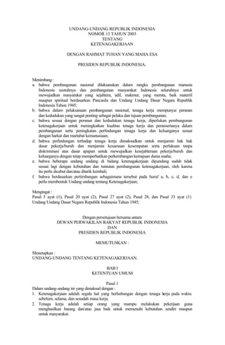 UNDANG-UNDANG REPUBLIK INDONESIA
NOMOR 13 TAHUN 2003
TENTANG
KETENAGAKERJAAN
DENGAN RAHMAT TUHAN YANG MAHA ESA
PRESIDEN REPUBLIK INDONESIA,
Menimbang :
a. bahwa pembangunan nasional dilaksanakan dalam rangka pembangunan manusia
Indonesia seutuhnya dan pembangunan masyarakat Indonesia seluruhnya untuk
mewujudkan masyarakat yang sejahtera, adil, makmur, yang merata, baik materiil
maupun spiritual berdasarkan Pancasila dan Undang Undang Dasar Negara Republik
Indonesia Tahun 1945;
b. bahwa dalam pelaksanaan pembangunan nasional, tenaga kerja mempunyai peranan
dan kedudukan yang sangat penting sebagai pelaku dan tujuan pembangunan;
c. bahwa sesuai dengan peranan dan kedudukan tenaga kerja, diperlukan pembangunan
ketenagakerjaan untuk meningkatkan kualitas tenaga kerja dan peransertanya dalam
pembangunan serta peningkatan perlindungan tenaga kerja dan keluarganya sesuai
dengan harkat dan martabat kemanusiaan;
d. bahwa perlindungan terhadap tenaga kerja dimaksudkan untuk menjamin hak hak
dasar pekerja/buruh dan menjamin kesamaan kesempatan serta perlakuan tanpa
diskriminasi atas dasar apapun untuk mewujudkan kesejahteraan pekerja/buruh dan
keluarganya dengan tetap memperhatikan perkembangan kemajuan dunia usaha;
e. bahwa beberapa undang undang di bidang ketenagakerjaan dipandang sudah tidak
sesuai lagi dengan kebutuhan dan tuntutan pembangunan ketenagakerjaan, oleh karena
itu perlu dicabut dan/atau ditarik kembali;
f. bahwa berdasarkan pertimbangan sebagaimana tersebut pada huruf a, b, c, d, dan e
perlu membentuk Undang undang tentang Ketenagakerjaan;
Mengingat :
Pasal 5 ayat (1), Pasal 20 ayat (2), Pasal 27 ayat (2), Pasal 28, dan Pasal 33 ayat (1)
Undang Undang Dasar Negara Republik Indonesia Tahun 1945;
Dengan persetujuan bersama antara
DEWAN PERWAKILAN RAKYAT REPUBLIK INDONESIA
DAN
PRESIDEN REPUBLIK INDONESIA
MEMUTUSKAN :
Menetapkan :
UNDANG-UNDANG TENTANG KETENAGAKERJAAN.
BAB I
KETENTUAN UMUM
Pasal 1
Dalam undang-undang ini yang dimaksud dengan :
1. Ketenagakerjaan adalah segala hal yang berhubungan dengan tenaga kerja pada waktu
sebelum, selama, dan sesudah masa kerja.
2. Tenaga kerja adalah setiap orang yang mampu melakukan pekerjaan guna
menghasilkan barang dan/atau jasa baik untuk memenuhi kebutuhan sendiri maupun
untuk masyarakat.
 