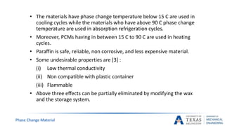 • The materials have phase change temperature below 15 C are used in
cooling cycles while the materials who have above 90 C phase change
temperature are used in absorption refrigeration cycles.
• Moreover, PCMs having in between 15 C to 90 C are used in heating
cycles.
• Paraffin is safe, reliable, non corrosive, and less expensive material.
• Some undesirable properties are [3] :
(i) Low thermal conductivity
(ii) Non compatible with plastic container
(iii) Flammable
• Above three effects can be partially eliminated by modifying the wax
and the storage system.
Phase Change Material
 