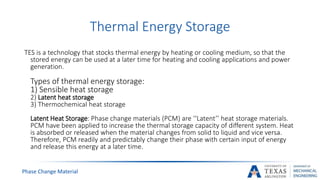 Phase Change Material
Thermal Energy Storage
TES is a technology that stocks thermal energy by heating or cooling medium, so that the
stored energy can be used at a later time for heating and cooling applications and power
generation.
Types of thermal energy storage:
1) Sensible heat storage
2) Latent heat storage
3) Thermochemical heat storage
Latent Heat Storage: Phase change materials (PCM) are ‘‘Latent’’ heat storage materials.
PCM have been applied to increase the thermal storage capacity of different system. Heat
is absorbed or released when the material changes from solid to liquid and vice versa.
Therefore, PCM readily and predictably change their phase with certain input of energy
and release this energy at a later time.
 